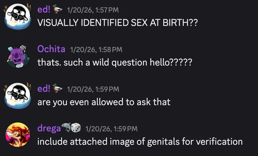 Discord screenshot of my friends reacting to the above image. ed! 🦆 — 1/20/26, 1:57 PM
VISUALLY IDENTIFIED SEX AT BIRTH??
Ochita — 1/20/26, 1:58 PM
thats. such a wild question hello?????
ed! 🦆 — 1/20/26, 1:59 PM
are you even allowed to ask that
drega🦈🎲 — 1/20/26, 1:59 PM
include attached image of genitals for verification
